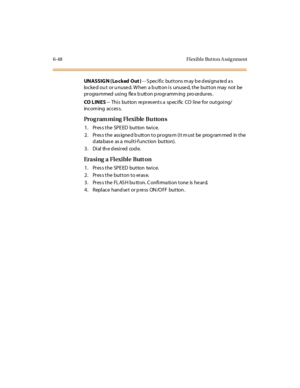 Page 2836-48 Fl exibl e But to n A ssig nment
UNASSIGN (Lo cked Out )-- Specific buttons may be designated as
locked ou t or u nused. When a button is unused, the button may not be
progra mmed using flex b utton p rogramm ing pro cedures .
CO L IN E S-- This button repres ents a sp ecific CO line for outgoing/
incom ing acces s.
Prog ram ming Fl exible Bu tton s
1. Press the SPEED button twice.
2 . Pr es s t he ass igne d b utt on t o pr ogra m (i t m ust be prog ram med in t he
d ata bas e as a multi-f unction...