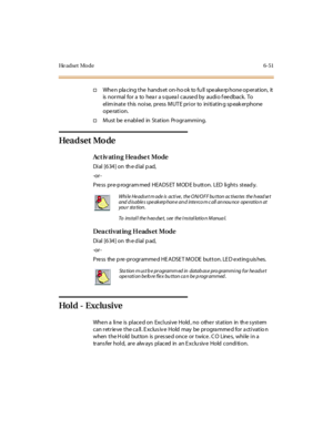 Page 286He a d s e t M o d e 6 - 5 1
†Whe n pla cing the hands et on-ho ok to fu ll spe ake rp hone op eration, it
is normal for a to hea r a s quea l cause d by audio f ee dback. To
el im inat e t his noi se, pr ess M UT E pr i or to ini ti at in g sp eak er phone
operation.
†Must be enabled in Station Programming.
Hea d set Mo de
Ac t iv ati n g Hea dse t Mo de
Di al [6 34 ] on th e d ial p ad,
-or -
P re ss pr e-p rogr am med HEA DS ET M OD E b utt on. LED li ght s st ead y.
Dea cti vat in g H eads et Mode
Di...