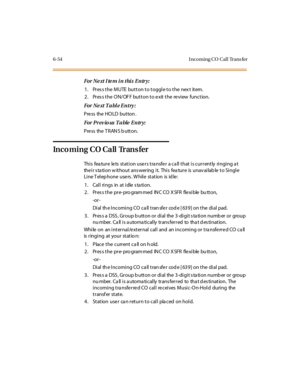 Page 2896-54 I nco ming CO Cal l Trans fer
For Ne xt I te m i n thi s E ntr y:
1. Pres s the MUTE button to toggle to the nex t item.
2. Pres s the ON/OF F button to e xit the re view function.
For Ne xt T a bl e E ntry :
Press the HOLD button .
For Pr ev io us T a ble E ntr y:
Pre ss the T RAN S b utton.
Incoming CO Call Trans fer
This feature lets station users transfer a call that is currently ringing at
the i r s ta ti o n w it ho u t ans wer ing i t. Thi s fea tu r e is u nav ai lab le t o Si ngl e
Line T...