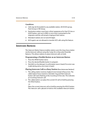 Page 290Intercom Buttons 6-55
Conditions
†Cal ls may be for wa rde d t o a ny ava il abl e st at ion, AC D/UCD gr oup,
Hunt Gr oup or VM Group.
†Destination station must have a direct appearance for that CO Line or
LOOP button, and not in DN D, or e rror tone is p re se nte d to the
originator and the call remains ringing at their station.
†Attendant stations do not send ID digits.
†AC D a gents are not a llowed to trans fer ACD calls using this f eature.
Intercom Buttons
The Intercom Button feature enables...