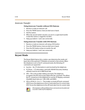 Page 2936-58 Ke yset Mo de
In t erc om Tra ns fe r
Using Intercom Transfer without DSS Buttons
1. Receiveormakeanintercomcall.
2. Pres s the TRANS button. Intercom dial tone is hea rd.
3 . Di al th e s ta ti o n.
4. When the second station answers, you are in a supervised transfer
mode (first station is staged for transfer).
5. Hang up ( stations 1 and 2 are conne cted).
Using Intercom Transfer with DSS Buttons
1. ReceiveormakeanintercomcallusingaDSSbutton.
2. Pres s the TRANS button. Intercom dial tone is hea...