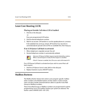 Page 296Le a st C os t R ou t i n g ( LC R ) 6- 61
Least Cost Routing (LCR)
Placing an Outside Call when LCR is Enabled
1 . Di al [9 ] on the di al pa d,
-or -
Pr es s p re -pr ogr amme d LCR button.
2 . Di al th e d esi r ed te le phone numb er.
3. Wait f or an an swer. Lift hands et or us e the spe ake rphone to converse.
If all availa ble lines are b usy, rema in off- hook for f our second s to
automatica lly be que ued onto LC R for an availa ble line , then hang u p.
If an LC R Q ueu e C al l Back is a cti...