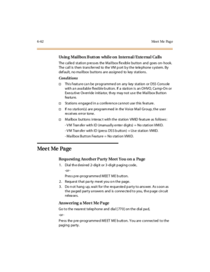 Page 2976-62 Meet Me Pag e
Using Mailbox Button while on Internal/External Calls
The called station p ress es the Mailbox flexible button and goes on- hook.
The call is then trans ferred to the VM p ort b y the te le phone s ystem. By
def ault, no ma ilbox buttons are ass igne d to key stations .
Conditions
†This f eature ca n be programmed on any key station or DSS Cons ole
with an available flexible button. If a station is an OHVO, Camp-On or
Executive Override initiator, they may not use the Mailbox Button...