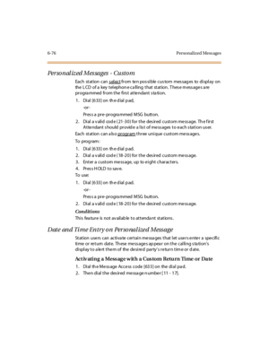Page 3116-76 Perso nal ized Mess ages
Per so nal iz ed Mes sages - Custo m
Each st at ion can s el ectfrom ten pos sible cus tom mes sag es to display on
the L CD of a key t el ephon e c a ll ing t hat st at ion . T hes e m ess age s a re
progra mmed from the firs t atte ndant s ta tion.
1 . Di al [6 33 ] on th e d ial p ad,
-or -
Pr es s a pr e- pr ogra mmed MSG butt on.
2. Dial a valid code (21-30) for the desired custom message. The first
Atte ndant s hould provid e a lis t of me ss ages to e ach s tation us...