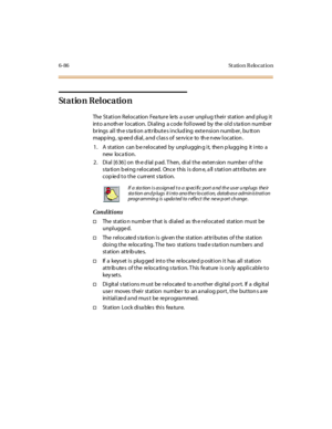 Page 3216-86 St atio n R elo cat io n
Station Relocation
The Station Relocation Feature lets a user unplug their station and plug it
into a noth er location. Dialing a code followed by the old s ta tion numb er
brings all th e s ta tion a ttribute s includ ing exte nsion numb er, bu tton
mapping, speed dial, and class of service to the new location.
1. A station can b e rel ocated by unpl uggin g i t, the n p lugg ing it i nto a
new loca tion.
2 . Di al [6 36 ] on th e d ial p ad. T hen, di al t he ext en sion...