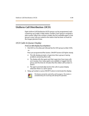 Page 324Uniform Ca ll Distribution (UCD) 6-89
Uniform Call Distribution (UCD)
Ei ght Uni for m Ca ll Di st r ibu ti on (UC D) group s ca n be pr ogr amme d, each
conta ining up to e ight 3-d igit station numbe rs. E ach group is as signed a
pi lot numb er . Whe n t his numb er is di ale d, the fi rs t avai l abl e a gent i n t hat
gro up is rung. Calls are routed to the statio n that has been on-hook for
the longest period of time.
UCD Calls In Q ueue Dis play
From an idle display key telephone:
1 . Di al [5 67...