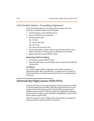 Page 3256-90 Universal Day/Nig ht A nswer (UDA /UNA)
UCD Overflow Station - Forwarding Assignments
The UCD Overflow Station Forwarding feature enables UCD calls
re aching a n Overflow S ta tion to be f orwa rde d.
1. Lift the handset or press ON/OFF button.
2. Press the FWD button or dial [640].
3 . Di al th e d esi r ed cod e:
[6] = All Ca lls
[7] = No Ans wer Ca lls
[8] = Busy Calls
[9 ] = Busy and No A nswe r Cal ls
4. Dial th e d estination number where to forward calls (S ta tion, Voice
M a il , UC D g...