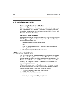 Page 3276-92 Vo ice Ma il Gro ups ( V M)
Vo i c e Ma i l Gro u ps ( V M )
Forwarding Callers to Your Mailbox
Int e rc o m and Tr ansf er re d C O ca ll er s may be ro ut e d di re c t ly to yo ur mai l
box b y forwarding y our phone to a v oice ma il group. Callers a re then
greeted by your personal voice mail greeting, if available. (Refer to Call
Forward - Voice Mail Operation.)
Retrieving Voice Messages
If your Mess age Waiting b utton or programmed Voice Ma il Gro up button
is flashing, you may have a voice...