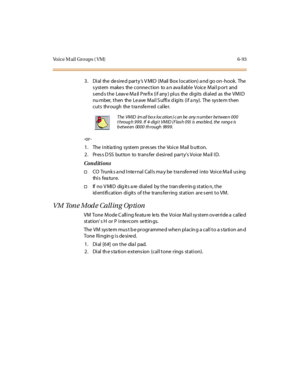 Page 328Vo i c e M a i l G r o u p s ( V M ) 6 - 9 3
3. Dial the desired party’s V MID (Mail Box location) a nd go on -hook. The
s ystem make s the conne ction to a n ava ilable Voice Mail p ort and
sends the Leave Mail Prefix (if any) plus the digits dialed as the VMID
nu mber, then the Le ave Mail S uffix d igits (if a ny). The sys te m then
cuts through the transferred caller.
-or -
1. The initiating system presses the Voice Mail button.
2 . Pr es s D SS bu t to n to tr ans fer d esi r ed par t y’sVoice Mail...