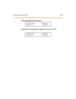 Page 330Volume Cont rol B ar (DK T ) 6-95
Receiving a page announcement ...
Rec ei v in g a n i nc o m in g t on e r i n gi n g In t erc o m or CO c a ll . . .
S PE AK ER PA GE [ #### #### #]
MMM DD YY HH:MM am
S PE AK ER RIN G [ #### #### #]
MMM DD YY HH:MM am 