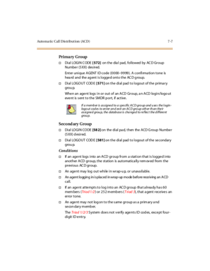 Page 338Auto ma ti c C al l D is tr i but i on (AC D ) 7 -7
Pri ma ry G ro up
†Di al LOGI N C ODE[ 572]on the dia l pad, followed by AC D Group
Numbe r (5 XX) des ir ed.
Enter unique AGENT ID code (0000–9999). A confirmation tone is
hea rd and the ag ent is logge d onto the AC D g roup.
†Di al LOGO UT COD E[ 571]on the dial pad to logout of the primary
grou p.
Whe n an age nt logs i n or out of an A CD Gr oup, a n A CD logi n/logo ut
eve nt is s ent t o t he SM DR p or t, if ac t ive .
Second ary Group
†Di al LO...