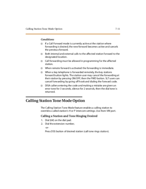 Page 342Ca ll i ng Sta ti o n To ne Mode Opt i o n 7- 11
Conditions
†If a Cal l For ward mode i s cur r ent ly act iv e a t the s tat i on whe re
for war di ng i s d esi re d, t he ne w for wa rd become s act ive an d cance ls
the p reviou s forwa rd.
†Both internal and external calls to the affected station forward to the
des ig nate d l ocat ion .
†Cal l for war di ng mus t be al lowe d i n pr ogr ammi ng f or the af fect ed
st at ion.
†When remote forward is activated the forwarding is immediate.
†When a key...