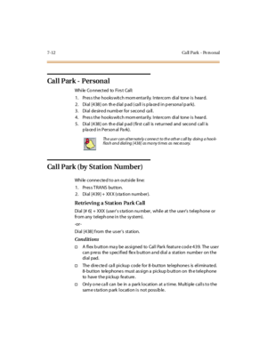 Page 3437-12 Ca ll Park - Pe rs o nal
Ca l l P ar k - P er s on a l
While Co nnected to Firs t Call:
1. Pres s the hooks witch mom entarily. Inte rcom dial tone is heard.
2. Dial [438] on the dial pad (call is placed in personal park).
3. Dial desired number for second call.
4. Pres s the hooks witch mom entarily. Inte rcom dial tone is heard.
5 . Di al [4 38 ] on th e d ial p ad ( fir st cal l is r et ur ned and second cal l is
placed in Personal Park).
Call Park (by Station Number)
While connected to an...