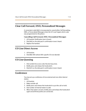 Page 346ClearCallForward,DND,PersonalizedMessages 7-15
ClearCallForward,DND,PersonalizedMessages
A convenient code [662] is incorporated to cancel either Call forw ard ing,
DND , or P e rson ali z ed M ess age s w hen the S LT u ser f orge ts whi c h c ode
was pr ogra mme d on the phon e
Can cel lin g Cal l Forwa rd, DND , Pers ona lized Mes sag es
1. Lift hands et. N otification tone is he ard.
2 . Di al [6 62 ] on th e d ial p ad. A conf ir mat io n t one i s hea rd.
3. Replace the hands et.
CO Line Direct...