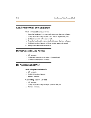 Page 3477-16 Conference With Pers on al Pa rk
Co n fe re n c e W i th Pe rs o n a l Pa r k
While connected to an outside line:
1. Pres s the hooks witch mom entarily. Inte rcom dial tone is heard.
2 . Di al [4 38 ] on th e d ial p ad ( fir st cal l is pl ace d i n pe r sonal pa rk ).
3. Dial desired number for second call.
4. Pres s the hooks witch mom entarily. Inte rcom dial tone is heard.
5 . Di al [6 64 ] on th e d ial p ad. A l l thr ee pa r ti es ar e c onfer enc e d.
6. Hang up to terminate conference....