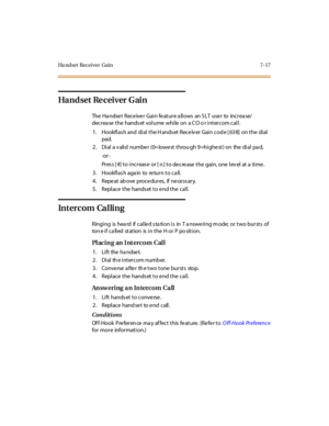 Page 348Ha ndset Receiver Gain 7-17
Ha nd set Re c ei ver G ai n
The Handset Receiver Gain feature allows an SLT user to increase/
decrease the handset volume while on a CO or intercom call.
1 . Hookfl as h and di al t he H ands et Rece iv er Gai n cod e [ 63 8] on t he di al
pad.
2. Dial a v alid numbe r (0= lowe st throu gh 9=highe st) on the dial pa d,
-or -
Pr es s [ #] t o i nc r eas e or [
✳] to de cre ase the gain, one lev el at a time .
3 . Ho o kfl as h aga in to re tu r n t o c a ll .
4 . Repe at ab...