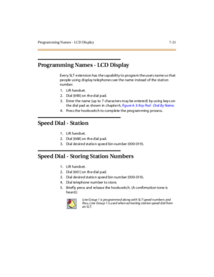 Page 352Program ming Names - LCD Dis pla y 7-21
Programming Name s - LCD Display
Eve r y SLT e xte nsi on has t he cap abi li t y t o pr ogra m t he us er s na me s o t hat
pe ople us ing di spl ay t e le phone s s ee t he name i nst ead of the st at i on
numbe r.
1. Lift hands et.
2 . Di al [6 90 ] on th e d ial p ad.
3. Enter the name (up to 7 characters m ay be e nte re d) by us ing key s on
t he di al pad as shown in chapt e r 6 ,Fi g u re 6- 3: K ey Pa d - Di al B y Name.
4. Pres s the hooks witch to comp...