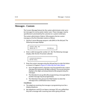 Page 3738-18 Mes sage s - Cust o m
Mess ag es - C u st om
The Cus tom M es sage fe at ure l et s the s yst em admi ni st ra tor e nte r up t o
ten messages for u se by system station users. These messages may be
spe cif ie d an d cust omi z ed by t he cust ome r on a syst e m-wi de bas is .
The system administrator (Station 100) programs the ten custom
mes sag es at t he fir st A t te ndant s ta ti on a s f oll ows:
1. Dial th e C ustom Messa ge program code [694] on the dial pa d. T he
following message...