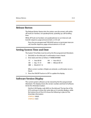 Page 376Rel eas e But to n 8- 21
Release Button
The Release Button feature lets the station user disconnect calls while
off- hook (on hands et, not spe ake rp hone), sp ee ding up call ha ndling
ti me .
While off -hook (on ha ndse t, not sp eak erphone ) on an intercom call,
trans fer s eque nce, pa ge announce ment, or CO call:
Pr es s t he pr e- pro gram med* R E LEA SE but t on t o t er mi nate i nte rc om
call, trans fer s eque nce, page a nnounceme nt or CO call.
Setting System Time and Date
The System...