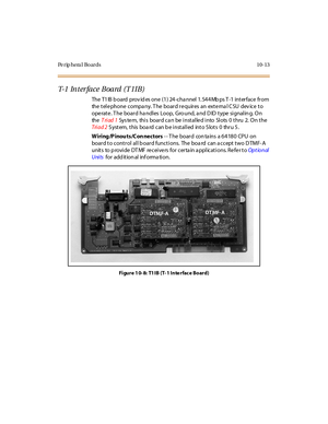 Page 402Pe rip hera l Bo ards 10-13
T- 1 In t e r f a c e B o a r d ( T 1 I B )
The T1IB board provides one (1) 24-channel 1.544Mbps T-1 interface from
the t el e phone c ompa ny. T he boar d r e quir es an ext e rna l C SU dev ic e t o
operate. T he board ha ndles Loop, Gro und, a nd D ID type signalin g. On
theTriad 1System, this board can be installed into Slots 0 thru 2. On the
Tri ad 2S ystem, this boa rd can b e installed into S lots 0 thru 5.
W iring /P inou ts /C on nectors-- The board contains a 64180...