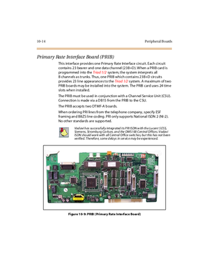 Page 40310-1 4 Peripheral B oards
Primary Rate Interface Board (PRIB)
This interface provides one Prima ry Rate Interface circuit. Each circuit
conta ins 23 bea re r and one data cha nnel (23B+D ). W hen a PRIB card is
progra mmed into theTr iad 1/ 2sys te m, t he sy st em int er pr et s all
B chann els a s trunks. Thus , one PRIB which contains 23B+D circuits
pr ovid es 23 l i ne appe ar ance s t o t heTri ad 1/2s ystem. A ma ximum of two
PRIB b oards m ay b e ins talled into the sys te m. The PRIB card use s...