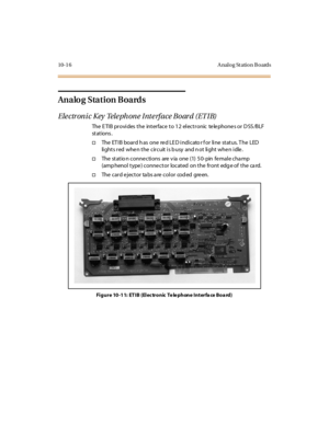 Page 40510-1 6 A nalog St ation B oards
Analog Station Boards
Electronic Key Telephone Interface Board (ETIB)
The E TIB provides the interface to 12 electronic te le phone s or D SS /BLF
st at ions .
†The ET IB board h as one re d LE D indicato r f or line status. T he LED
lights red whe n the circuit is b usy and n ot light whe n idle .
†Thestationconnectionsareviaone(1)50-pinfemalechamp
(amp henol type ) conne ctor located on the front edg e of the ca rd.
†The card ejector ta bs a re color cod ed green.
Figure...