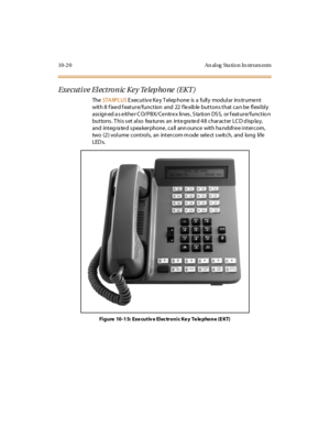 Page 40910- 2 0 An al og Sta ti o n In str um ents
Executive Electronic Key Telephone (EKT)
TheSTA RPLUSE xec ut iv e K e y T el ep hone is a full y modul ar ins tr ume nt
with 8 fixed feature/function and 22 flexible buttons that can be flexibly
assigned as either CO/PBX/Centrex lines, Station DSS, or feature/function
buttons. This set also features an integrated 48 character LCD display,
and integ ra te d s pea kerphone , ca ll ann ounce with ha ndsfre e intercom,
two (2) volume controls, an intercom m ode...