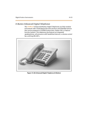 Page 414Dig it al St atio n Inst rument s 10-25
8- Butto n Enh anc ed Di gital Tel eph ones
TheSTA RPLUSE nhance d 8-Button Digital T elep hones are fully modular
ins tr ume nts wi th 5 fi xed fea tur e /fu nc ti on bu tt ons and 8 f le xib le but t ons
that can be assigned as CO/PBX/Centrex lines, Station DSS, or feature/
function buttons. This telephone also features an integrated
spe ake rp hone, call announce with hands free in te rcom, a volume co ntrol
bar , a nd l ong li fe LED s.
Figure 10-20: E nhanced...