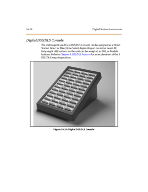 Page 41510- 2 6 D i gi ta l Sta ti o n In str um ents
Digital DSS/DLS Console
The station port used for a DSS/DLS Console can be assigned as a Direct
St at ion Se le c t or Dir e c t L ine S el ec t de pen ding on c us tom er ne ed. A ll
for ty- ei ght (4 8) but ton s on the uni t can be ass ign ed as DSS , or fl e xibl e
but tons . Re fe r t oC ha p ter 4, DSS/D LS Fea tu r esfor a n ex pla nation of the 5
DSS / DLS map pin g opt i ons.
F igure 10-21: Digital DSS/DLS Console 