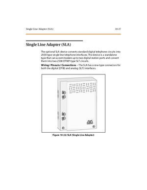 Page 416Singl e L ine Adapte r (S LA ) 10-27
Single L ine Adapte r (SLA )
The optional SLA device conve rts s ta ndard d igital te le phone circuits into
25 0 0- typ e sin gle l ine t el ep hone int e rfa c es. Th e d evi c e is a st andal one
type that can accommodate up to two digital station ports and convert
them into two 2500 DTMP-type SLT circuits.
W iring / Pin ou ts / Co nne ctio ns-- T he S LA has s cre w-type connectors for
bot h t he dig it al (DT IB ) and ana log (SLT ) i nt er fac e s.
Fi g u re 10...