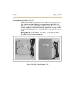 Page 42110-3 2 Optional Units
Ring Generator Unit (RGU)
The RGU provides the ring voltages to the SLIB circuits to ring the SLTs.
Al so, t he RGU pr ovi des t he inp ut to the Me ssa ge Wai t sour ce on t he
SLI B s. The o u t pu t o f th e R GU is 9 0V A C, 20 Hz o r 2 5Hz . The re ar e t wo (2 )
ve rsions of the RGU, inte rna l a nd e xternal. T he internal RGU can s upport
up to two (2) SLIB boards. For 3 or more SLIBs, the external RGU must be
used.
Wiring/Pinouts/Connections--TheRGUismountedinsideofthe
BKSU...