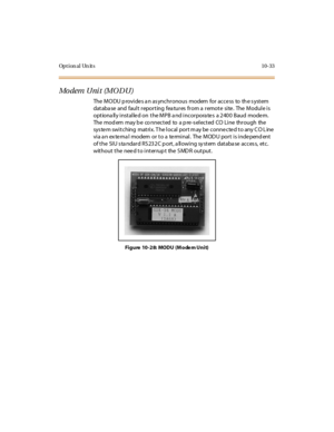 Page 422Opt ion al Un it s 10-33
Mo dem U ni t (M O D U )
The MODU p rovides a n as ynchronous modem for access to th e s ystem
database and fault reporting features from a remote site. The Module is
optiona lly installed on the MPB a nd incorpora tes a 2400 Baud modem.
The mod em may b e co nnec t ed to a p re -s el ec t ed CO Li ne thr ough the
sys te m swi t ching mat ri x. T he l ocal por t m ay be conne cte d t o any C O L ine
via a n ex te rna l modem or to a te rminal. The MOD U port is inde pend ent
of...