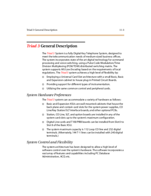 Page 440Triad 3 Gen eral Description 11 -3
Tr iad 3Ge ner al D escr ip tion
TheTr iad 3System is a fully Digital Key Telephone System, designed to
meet the telecommunication needs of medium-sized business offices.
The system incorporates state of the art digital technology for co mmand
process ing and voice s witching, using a Puls e C ode Modula tion/Time
Division Multiplexing (PCM/TDM) distributed switching matrix. The
system supportsMU Law Encodingbase d on t he r e quir em ent s of l oc al
re gul at io ns ....