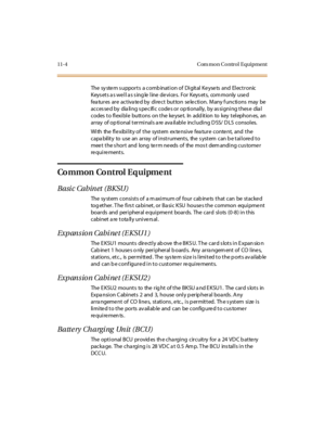 Page 44111-4 Com mon Control Equipment
The sy ste m s uppor t s a c omb inat i on of Di git al K e yse ts and El ec t r onic
Keysets as well as single line devices. For Keysets, commonly used
fea tures are activa ted by direct button selection. Many f unctions may be
acces sed by dia ling s pecific codes or op tionally, by as signing thes e dia l
codes to flexible buttons on the keyset. In addition to key telephones, an
array of optional terminals are available including DSS/ DLS consoles.
With the flexibility...