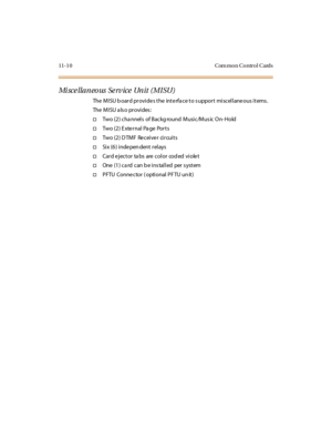 Page 44711-1 0 Com mon Control Cards
Mi sce llaneo us Se rv ice Unit (MISU)
The MISU b oard provides the interfa ce to s upport miscellaneous items .
The M I SU a ls o pr ovi des :
†Two (2) cha nnels of Backg round Music/Mus ic On- Hold
†Tw o ( 2 ) E x te r n al Pa g e Po r t s
†Two (2 ) D TM F Re cei ve r ci r cui t s
†Si x (6 ) i nde pen dent r el ays
†Cardejectortabsarecolorcodedviolet
†One (1) ca rd can b e ins talled per s ystem
†PFTU Conne ctor ( optional PF TU un it) 