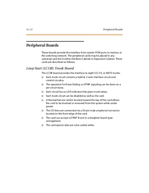 Page 44911-1 2 Peripheral B oards
Pe ri p h e r a l B o ar ds
These boa rds provide th e interface from s ystem PCM po rts to s ta tions or
the s witching ne twork. The pe riphe ral cards m ay b e pla ced in any
univ ersal card slot in e ithe r the Ba sic C abinet or Expa nsion Ca bine t. The se
cards are described as follows:
Loop Start (LCOB) Trunk Board
The LC OB board provides the in terf ace to eight CO, F X, or WATS trunks .
†Each trunk circuit contains a hybrid, 2-wire interface circuit a nd
control...