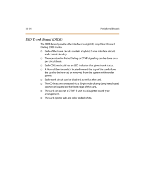 Page 45311-1 6 Peripheral B oards
DI D Tru nk B o a rd ( D I DB )
The DIDB board p rov ides the interf ace to eight (8) loop D irect Inward
Di al ing (DI D) t r unks.
†Each of the trunk circuits conta in a hyb rid, 2-wire interface circuit,
and control circuitry.
†TheoperationforPulseDialingorDTMFsignalingcanbedoneona
per circuit basis.
†Each CO Li ne ci rcui t has an LED i ndica tor t hat gi ves t run k st at us.
†A Normal/S erv ice switch loca ted toward the top of the card a llows...