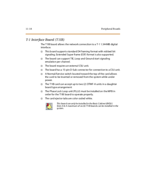 Page 45511-1 8 Peripheral B oards
T- 1 In t e r f a c e B o a r d ( T 1 I B )
The T 1I B boa rd al lows t he net wor k c onne c ti on t o a T- 1 1. 54 4 MB dig it al
int e rfa c e.
†Thi s b oar d su ppor t s s ta ndar d D4 f ram ing for mat wi th rob bed bi t
si gnal ing. Ex te nded Sup er fr ame (E SF) for mat i s a ls o sup por te d.
†The boa rd can s upport T IE , Loop and Groun d start s igna ling
emul at io n pe r c hanne l.
†The bo a rd re qu i re s a n ex te rna l CSU u ni t.
†The board ha s a 15-pin D...