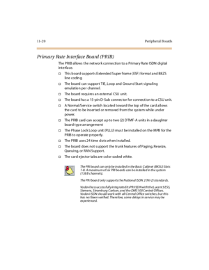 Page 45711-2 0 Peripheral B oards
Primary Rate Interface Board (PRIB)
The PRIB allows the network connection to a Primary Rate ISDN digital
int e rfa c e.
†ThisboardsupportsExtendedSuperframe(ESF)formatandB8ZS
li ne c odin g.
†The boa rd can s upport T IE , Loop and Groun d Start s igna ling
emul at io n pe r c hanne l.
†The bo a rd re qu i re s a n ex te rna l CSU u ni t.
†The board ha s a 15-pin D -Sub connec tor for connection to a CS U unit.
†A Normal/S erv ice switch loca ted toward the top of the card a...