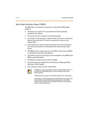 Page 45911-2 2 Peripheral B oards
Basic Rate Interface Board (BRIB)
The BRIB allows the network connection to a Basic Rate ISDN digital
int e rfa c e.
†The boa rd can s upport T IE , Loop and Groun d Start s igna ling
emul at io n pe r c hanne l.
†TheboardusestheUinterfaceoftheBRIstandard.
†Conne ction to the ne twork is made via RJ 45 conne ctors on the fron t
edg e of the board. No NT1 d evice is required to connect to th e
cent ra l offi ce .
†A Normal/S erv ice switch loca ted toward the top of the card a...