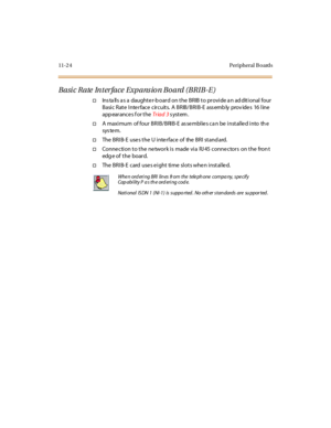 Page 46111-2 4 Peripheral B oards
Basic Rate Interface Expansion Board (BRIB-E)
†Installs as a daughter-board on the BRIB to provide an additional four
Basic Rate Interface circuits. A BRIB/BRIB-E ass emb ly prov ides 16 line
app ear ance s f or t heTr iad 3system.
†A maximum of four BRIB/BRIB-E as se mblie s ca n be installe d into th e
sys te m.
†The BRIB- E use s the U inte rface of the BRI stand ard.
†Conne ction to the ne twork is made via RJ 45 conne ctors on the fron t
edg e of the board.
†The BRIB- E...