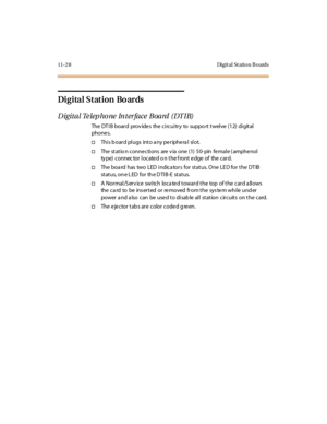 Page 46511-28 Digital Station Boards
Digital Station Boards
Digital Telephone Interface Board (DTIB)
The DT I B boar d prov ide s the ci rcui tr y to suppo rt t wel ve (1 2) di git al
phone s.
†This board plugs into any peripheral slot.
†The statio n conne ctions are v ia one (1) 50- pin fe male ( amphe nol
ty pe) connec tor locate d o n the f ront e dge of the card.
†The boa rd has two LED indica tors for status. One LE D for the DT IB
status, one LED for the DTIB-E status.
†A Normal/S erv ice switch loca ted...