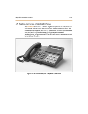 Page 474Dig it al St atio n Inst rument s 11-37
12- Button Executive Digital Telephones
TheSTA RPLUSE xec ut iv e 1 2 -But ton Di git al T el ep hones ar e ful ly modul ar
ins trume nts with 11 f ixe d f eature/function button s a nd 12 buttons that
c an b e f le xib ly ass ign ed as CO/ P B X/ Ce nt re x l ine s, St at io n DS S, or fea tur e/
function buttons. This telephone also features an integrated
spe ake rp hone, call announce with hands free in te rcom, a volume co ntrol
bar , a nd l ong li fe LED s....