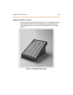 Page 476Dig it al St atio n Inst rument s 11-39
Digital DSS/DLS Console
The station port used for a DSS/ DLS Conso le can be assigned as a Direct
St at ion Se le c t or Dir e c t L ine S el ec t de pen ding on c us tom er ne ed. A ll
for ty- ei ght (4 8) but ton s on the uni t can be ass ign ed as DSS , or fl e xibl e
but tons .
F igure 11-22: Digital DSS/DLS Console 