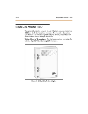 Page 47711-4 0 Sing le L in e Adapt er ( SL A)
Single L ine Adapte r (SLA )
The optional SLA device conve rts s ta ndard d igital te le phone circuits into
25 0 0- typ e sin gle l ine t el ep hone int e rfa c es. Th e d evi c e is a st andal one
type that can accommodate up to two digital station ports and convert
them into two 2500 DTMP-type SLT circuits.
W iring / Pin ou ts / Co nne ctio ns-- T he S LA has s cre w-type connectors for
bot h t he dig it al (DT IB ) and ana log (SLT ) i nt er fac e s.
Fi g u re...