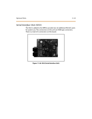 Page 480Opt ion al Un it s 11-43
Serial Interface Unit (SIU2)
The S IU2 i s adde d t o t he MPB to pr ovid e two (2) addi t iona l RS 2 32 C port s
for sys te m us e. The conne ctors on this unit are RJ48 type conne ctors.
The re is a tota l of 2 conne ctors on this boa rd.
Fi gure 11 -26 : SIU2 (S eri al Int erfa ce Uni t ) 