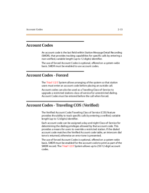 Page 50Acco unt Co des 2-13
Account Codes
An account code is the las t field within Sta tion Messa ge D etail Recording
(SMDR), that provides tracking capabilities for specific calls by entering a
non-v erif ie d, v ariab le length ( up to 12 digits) ide ntif ie r.
The us e of forced Account C odes is o ptional, offered on a s ystem- wid e
basis. SMDR must be enabled to use account codes.
Account Codes - Force d
TheTriad 1/2/3System allows arranging of the system so that station
use rs must e nt er an account...