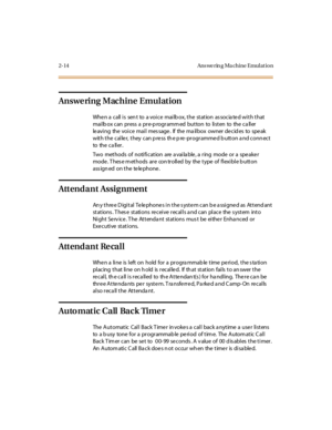 Page 512-14 Ans we rin g Ma chine Emul at io n
Answering Machine Emulation
Whe n a call i s sen t to a voi ce mai lb ox, t he st at ion as socia te d wi t h t hat
mai lb ox c an pr ess a pr e-p rogr amm ed but ton to li st en to the c a ll er
le avi ng the voi ce mai l mes sage . If the ma il box owner de cid es to spe ak
with the caller, they can press the pre-programmed button and connect
to the c a ll er .
Two methods of notification are a vaila ble , a ring mode or a spe ake r
mode. These methods are...