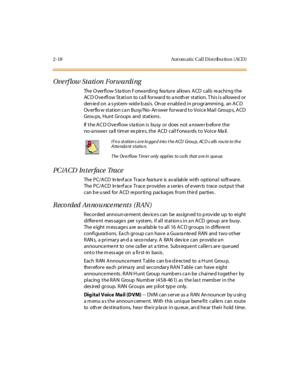 Page 552-18 Aut om atic Cal l D ist ribu tio n ( ACD )
Ove rf low St ati on For wardi ng
The Overflow Station Forwarding feature allows ACD calls reaching the
ACD Overflow Station to call forward to another station. This is allowed or
den ie d on a s ystem- wid e b asi s. On ce e nabl e d i n pr ogr ammi ng, an AC D
Ov er flo w st at ion ca n Busy/ No- An swer for war d t o Voi ce Mai l Group s, A CD
Grou ps, Hunt Groups and stations .
If the AC D Overflow s ta tion is busy or does not a nswer b efore the...