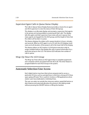 Page 572-20 Aut om atic S el ectio n/ Line Access
Supervisor/Agent Calls in Queue Status Display
The C all s in Que ue St at us D is pla y fe at ur e p rov ide s a me ans for an age nt
and ACD supervisor to view the status of their ACD group.
Thi s dis pla y i s an i dl e s ta te di sp lay and pr ompt s a sup er vi sor t hat age nt s
in the group are h aving p roblem s a nswe ring a ll their calls . T he dis pla y
te lls the a gent a nd their sup ervisor how m any ca lls a re in que ue , how
many age nts are...